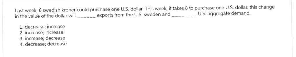 Last week, 6 swedish kroner could purchase one U.S. dollar. This week, it takes 8 to purchase one U.S. dollar. this change
U.S. aggregate demand.
in the value of the dollar will
exports from the U.S. sweden and
1. decrease; increase
2. increase; increase
3. increase; decrease
4. decrease; decrease