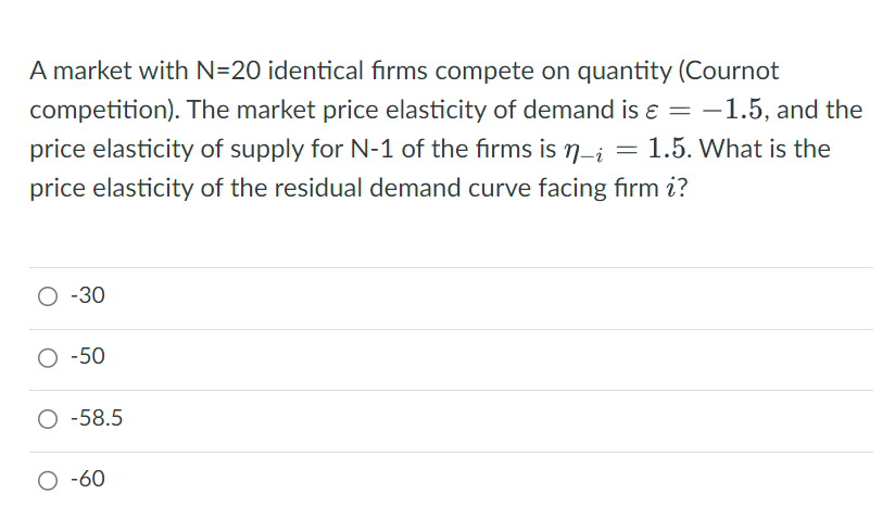 A market with N=20 identical firms compete on quantity (Cournot
competition). The market price elasticity of demand is = −1.5, and the
price elasticity of supply for N-1 of the firms is n-i = 1.5. What is the
price elasticity of the residual demand curve facing firm i?
O -30
O -50
O -58.5
O -60
