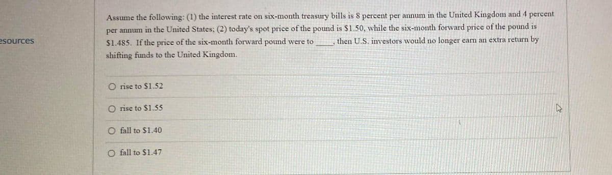esources
Assume the following: (1) the interest rate on six-month treasury bills is 8 percent per annum in the United Kingdom and 4 percent
per annum in the United States; (2) today's spot price of the pound is $1.50, while the six-month forward price of the pound is
$1.485. If the price of the six-month forward pound were to then U.S. investors would no longer earn an extra return by
shifting funds to the United Kingdom.
O rise to $1.52
O rise to $1.55
O fall to $1.40
O fall to $1.47