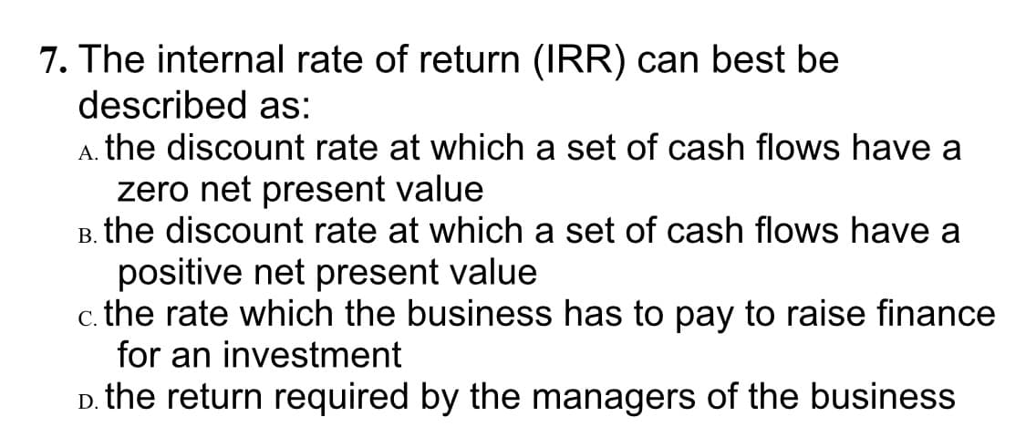 7. The internal rate of return (IRR) can best be
described as:
A. the discount rate at which a set of cash flows have a
zero net present value
B. the discount rate at which a set of cash flows have a
positive net present value
c. the rate which the business has to pay to raise finance
for an investment
the return required by the managers of the business
D.
