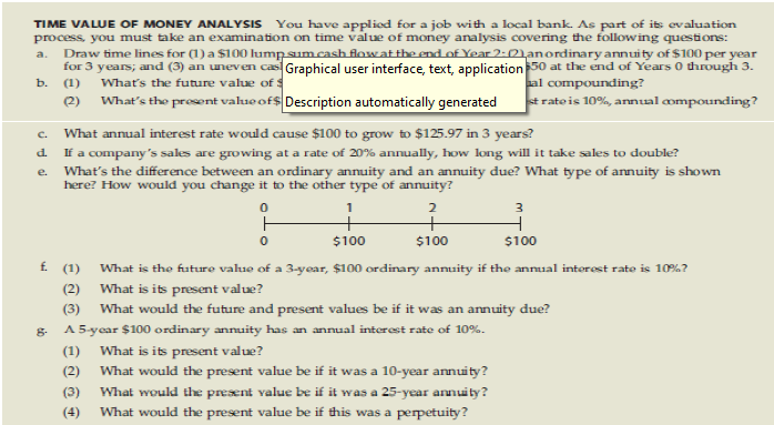 TIME VALUE OF MONEY ANALYSIS You have applied for a job with a local bank. As part of its evaluation
process, you must take an examination on time value of money analysis covering the following questions:
a. Draw time lines for (1) a $100 lump sum cash flow at the end of Year 2:01an ordinary annuity of $100 per year
for 3 years; and (3) an uneven cas Graphical user interface, text, application $50 at the end of Years 0 through 3.
b. (1) What's the future value of $
al compounding?
(2)
What's the prosent value of $ Description automatically generated
strate is 10%, annual compounding?
C.
d.
e.
What annual interest rate would cause $100 to grow to $125.97 in 3 years?
If a company's sales are growing at a rate of 20% annually, how long will it take sales to double?
What's the difference between an ordinary annuity and an annuity due? What type of annuity is shown
here? How would you change it to the other type of annuity?
1
0
ㅏ
2
+
$100
0
3
1
$100
$100
f. (1)
What is the future value of a 3-year, $100 ordinary annuity if the annual interest rate is 10%?
What is its present value?
(2)
(3) What would the future and present values be if it was an annuity due?
8.
A 5-year $100 ordinary annuity has an annual interest rate of 10%.
(1)
What is its present value?
(2)
(3)
What would the present value be if it was a 10-year annuity?
What would the present value be if it was a 25-year annuity?
(4) What would the present value be if this was a perpetuity?