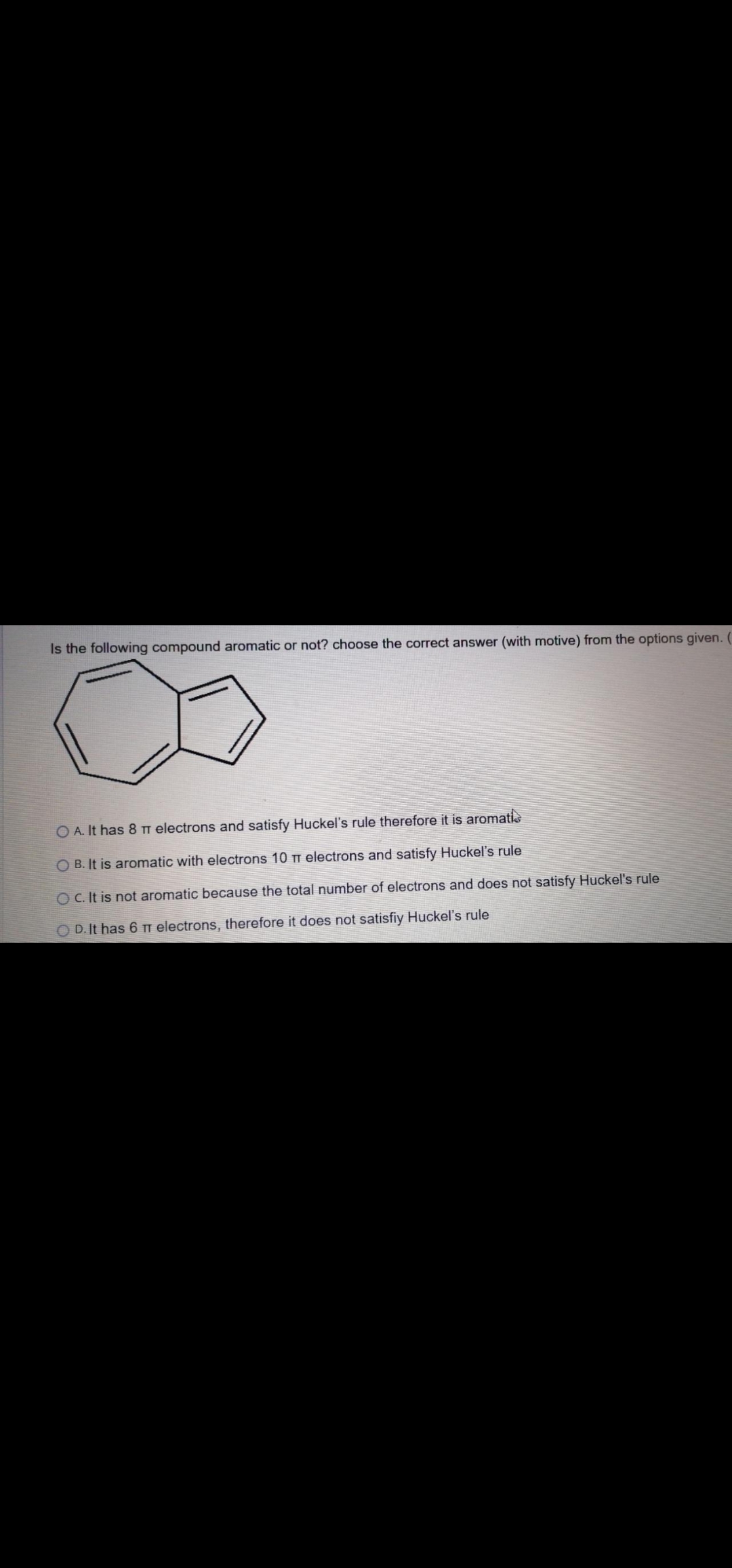 Is the following compound aromatic or not? choose the correct answer (with motive) from the options given. (
O A. It has 8 Tm electrons and satisfy Huckel's rule therefore it is aromatis
O B. It is aromatic with electrons 10 TT electrons and satisfy Huckel's rule
O C. It is not aromatic because the total number of electrons and does not satisfy Huckel's rule
O D.It has 6 Ti electrons, therefore it does not satisfiy Huckel's rule
