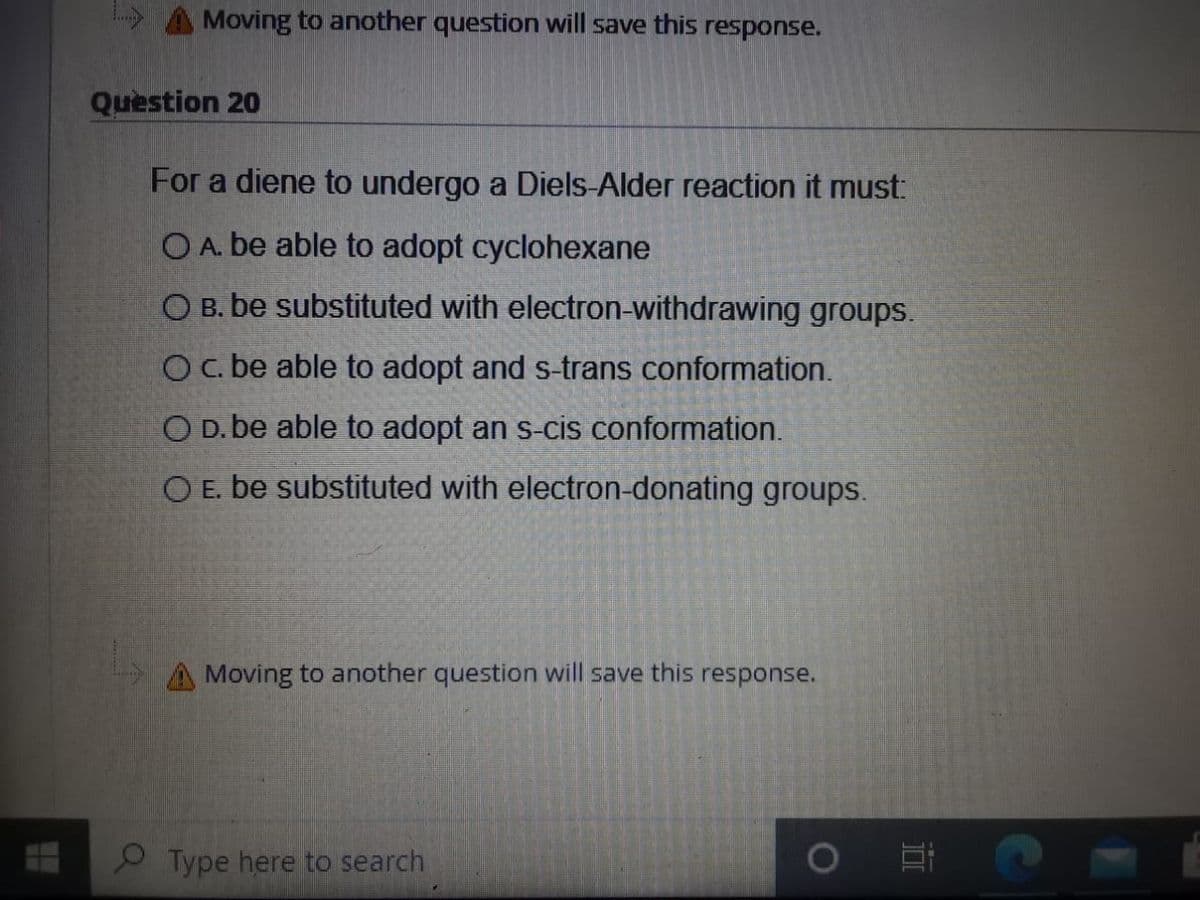 A Moving to another question will save this response.
Question 20
For a diene to undergo a Diels-Alder reaction it must:
O A. be able to adopt cyclohexane
O B. be substituted with electron-withdrawing groups.
Oc. be able to adopt and s-trans conformation.
O D. be able to adopt an s-cis conformation.
O E. be substituted with electron-donating groups.
Moving to another question will save this response.
O Type here to search
