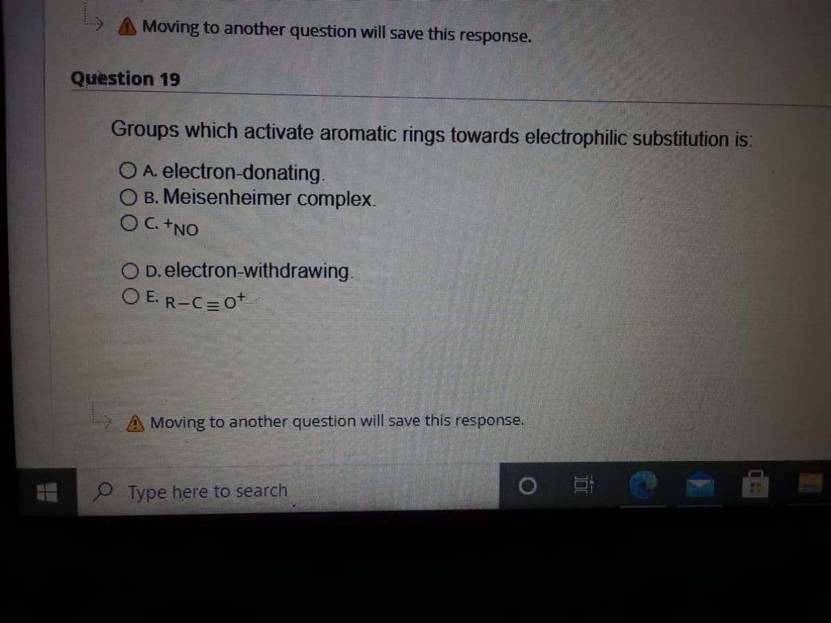 Moving to another question will save this response.
Question 19
Groups which activate aromatic rings towards electrophilic substitution is:
O A. electron-donating.
O B. Meisenheimer complex.
OC+NO
O D. electron-withdrawing.
O E. R-C=0+
Moving to another question will save this response.
P Type here to search
