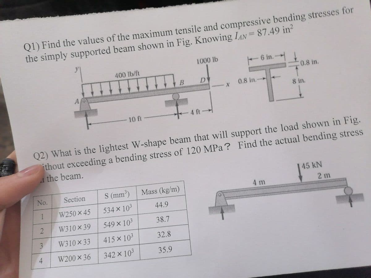 Q1) Find the values of the maximum tensile and compressive bending stresses for
the simply supported beam shown in Fig. Knowing IAN=87.49 in?
1000 lb
6 in.
400 lb/ft
(0.8 in.
0.8 in.-
8 in.
10 ft
4 ft-
Q2) What is the lightest W-shape beam that will support the load shown in Fig.
ithout exceeding a bending stress of 120 MPa ? Find the actual bending stress
the beam.
45 kN
No.
Section
S (mm')
Mass (kg/m)
4 m
2 m
1
W250 x 45
534 x 103
44.9
W310 x 39
549 x 103
38.7
3
W310 x 33
415 x 103
32.8
W200 x 36
342 x 103
35.9
