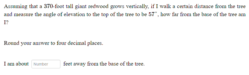 Assuming that a 370-foot tall giant redwood grows vertically, if I walk a certain distance from the tree
and measure the angle of elevation to the top of the tree to be 57°, how far from the base of the tree am
I?
Round your answer to four decimal places.
I am about Number
feet away from the base of the tree.

