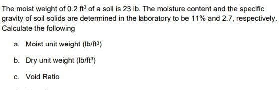 The moist weight of 0.2 ft³ of a soil is 23 lb. The moisture content and the specific
gravity of soil solids are determined in the laboratory to be 11% and 2.7, respectively.
Calculate the following
a. Moist unit weight (lb/ft³)
b. Dry unit weight (lb/ft³)
c. Void Ratio