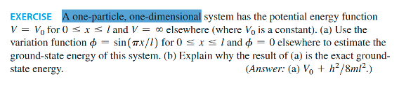 EXERCISE A one-particle, one-dimensional system has the potential energy function
V = V₁ for () ≤ x ≤ / and V = ∞ elsewhere (where Vo is a constant). (a) Use the
variation function = sin(x/1) for 0 ≤ x ≤ 1 and = 0 elsewhere to estimate the
ground-state energy of this system. (b) Explain why the result of (a) is the exact ground-
state energy.
(Answer: (a) Vo + h²/8ml².)