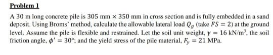 Problem 1
A 30 m long concrete pile is 305 mm x 350 mm in cross section and is fully embedded in a sand
deposit. Using Broms' method, calculate the allowable lateral load Q, (take FS = 2) at the ground
level. Assume the pile is flexible and restrained. Let the soil unit weight, y = 16 kN/m, the soil
friction angle, ' = 30°; and the yield stress of the pile material, F, = 21 MPa.
%3D

