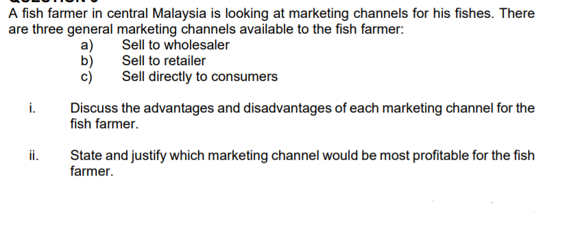 A fish farmer in central Malaysia is looking at marketing channels for his fishes. There
are three general marketing channels available to the fish farmer:
Sell to wholesaler
a)
b)
c)
Sell to retailer
Sell directly to consumers
i.
Discuss the advantages and disadvantages of each marketing channel for the
fish farmer.
ii.
State and justify which marketing channel would be most profitable for the fish
farmer.
