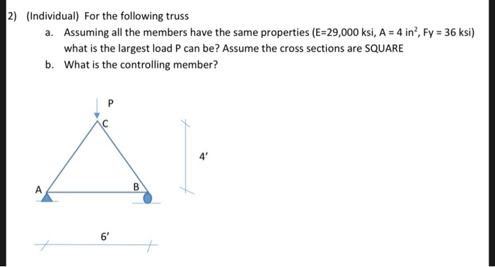 2) (Individual) For the following truss
a. Assuming all the members have the same properties (E=29,000 ksi, A = 4 in?, Fy = 36 ksi)
what is the largest load P can be? Assume the cross sections are SQUARE
b. What is the controlling member?
P
4'
A
В
6'
