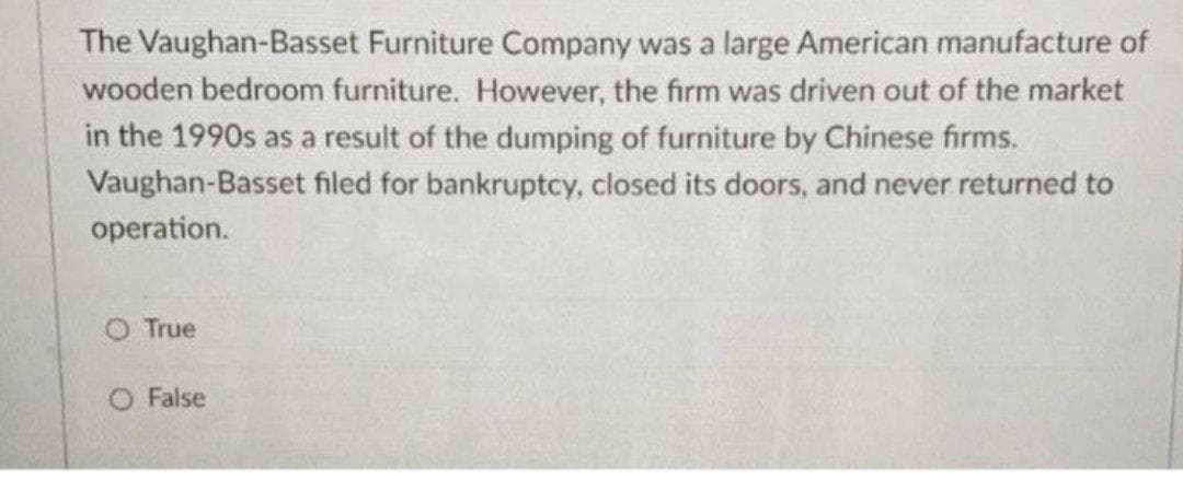 The Vaughan-Basset Furniture Company was a large American manufacture of
wooden bedroom furniture. However, the firm was driven out of the market
in the 1990s as a result of the dumping of furniture by Chinese firms.
Vaughan-Basset filed for bankruptcy, closed its doors, and never returned to
operation.
O True
O False
