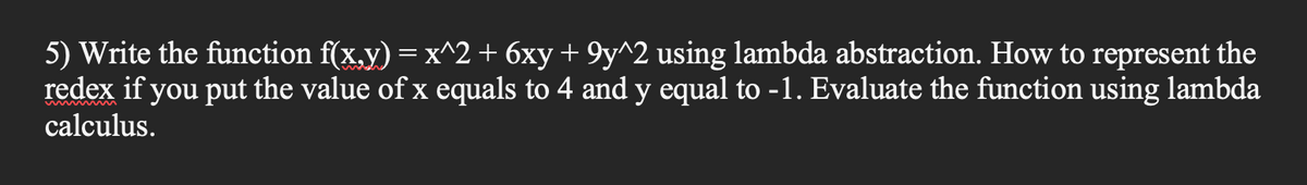 5) Write the function f(x.y) = x^2 + 6xy + 9y^2 using lambda abstraction. How to represent the
redex if you put the value of x equals to 4 and y equal to -1. Evaluate the function using lambda
calculus.
