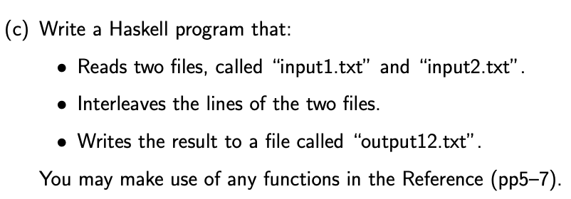 (c) Write a Haskell program that:
• Reads two files, called "input1.txt" and "input2.txt".
• Interleaves the lines of the two files.
• Writes the result to a file called "output12.txt" .
You may make use of any functions in the Reference (pp5-7).
