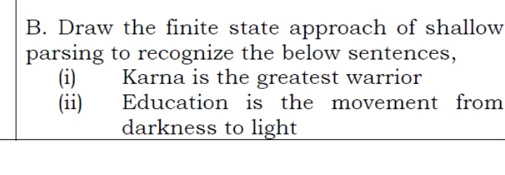 B. Draw the finite state approach of shallow
parsing to recognize the below sentences,
(i)
(ii)
Karna is the greatest warrior
Education is the movement from
darkness to light|

