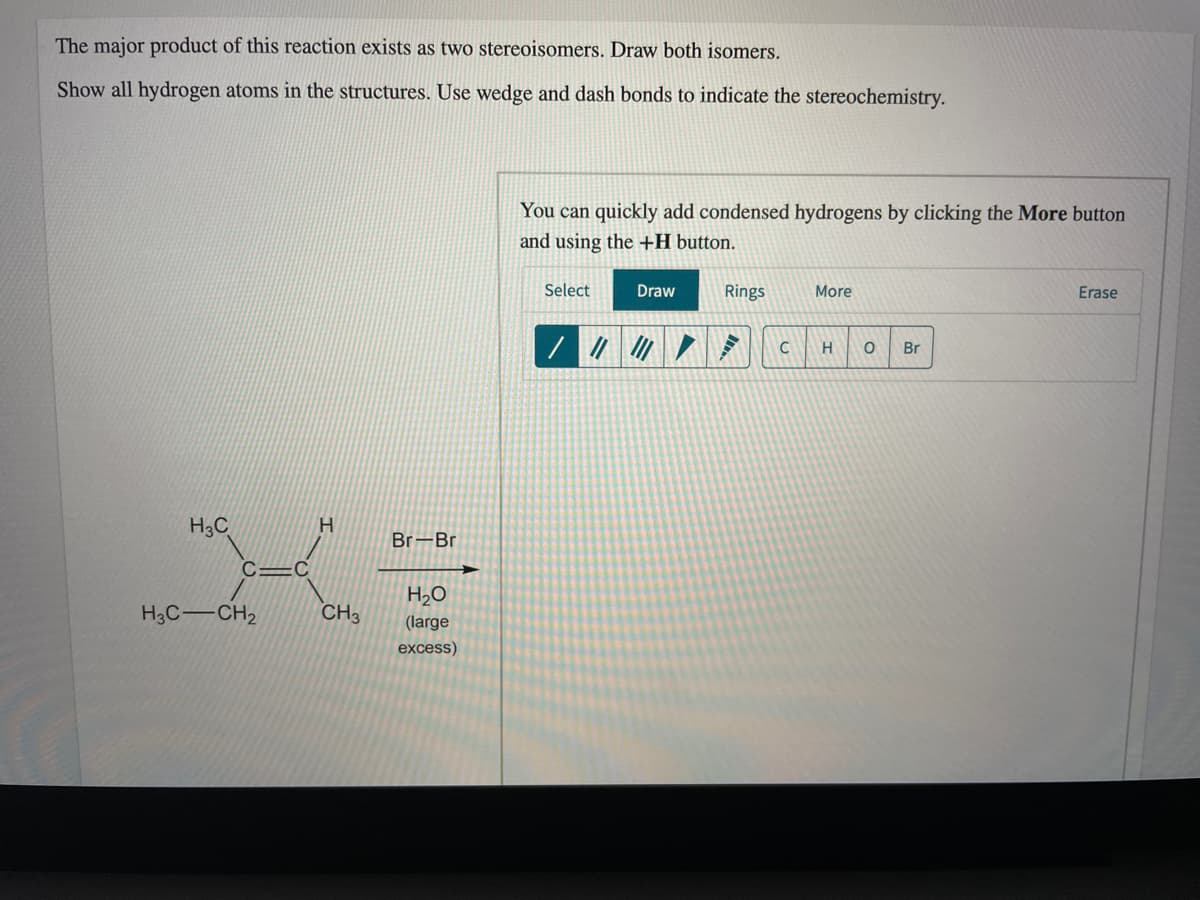The major product of this reaction exists as two stereoisomers. Draw both isomers.
Show all hydrogen atoms in the structures. Use wedge and dash bonds to indicate the stereochemistry.
You can quickly add condensed hydrogens by clicking the More button
and using the +H button.
Select
Draw
Rings
More
Erase
H
Br
H3C
Br-Br
C=C
H2O
H3C-CH2
CH3
(large
excess)
