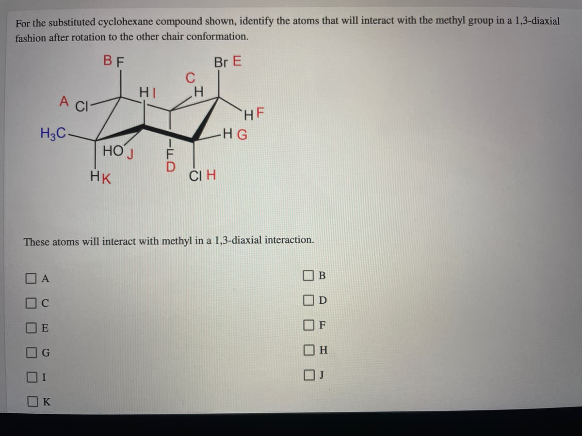 For the substituted cyclohexane compound shown, identify the atoms that will interact with the methyl group in a 1,3-diaxial
fashion after rotation to the other chair conformation.
BF
Br E
C
HI
A CI
HF
H3C-
-HG
НО Ј
HK
ČI H
These atoms will interact with methyl in a 1,3-diaxial interaction.
A
C
E
H
K
-FD
