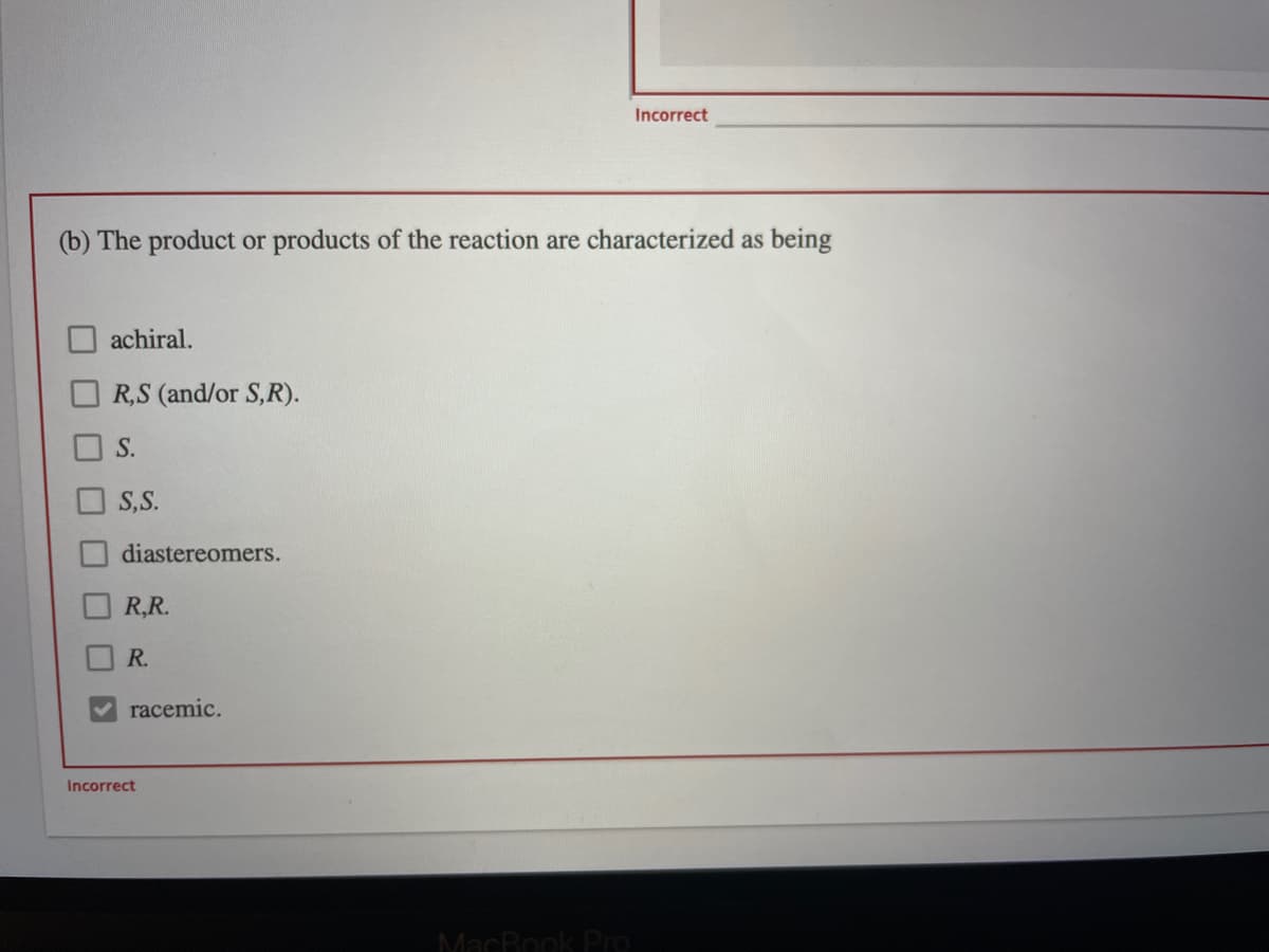 Incorrect
(b) The product or products of the reaction are characterized as being
achiral.
R,S (and/or S,R).
S.
S,S.
diastereomers.
R,R.
R.
racemic.
Incorrect
MacBook PrO
