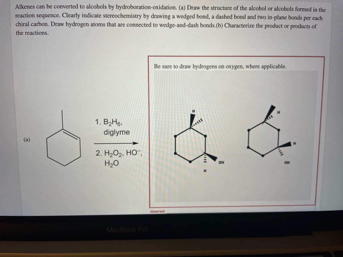 Alkenes can be converted to alcohols by hydroboration-oxidation. (a) Draw the structure of the alcohol or alcohols formed in the
reaction sequence. Clearly indicate stereochemistry by drawing a wedged bond, a dashed bond and two in-plane bonds per each
chiral carbon. Draw hydrogen atoms that are connected to wedge-and-dash bonds.(b) Characterize the product or products of
the reactions.
Be sure to draw hydrogens on oxygen, where applicable.
1. B2H6,
diglyme
(a)
2. H202, HO¯,
H20
OH
OH
H.
Incorrect
MacBook Pro
