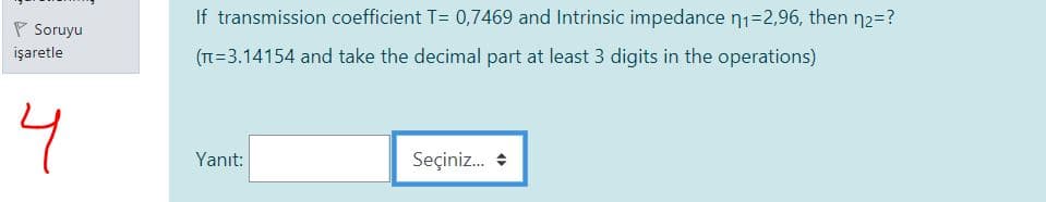 If transmission coefficient T= 0,7469 and Intrinsic impedance n1=2,96, then n2=?
P Soruyu
işaretle
(TT=3.14154 and take the decimal part at least 3 digits in the operations)
4
Yanıt:
Seçiniz. +
