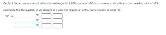 On April 10, a company acquired land in exchange for 1,000 shares of $20 par common stock with a current market price of $73.
Journalize this transaction. If an amount box does not require an entry, leave it blank or enter "0".
Аpг. 10
