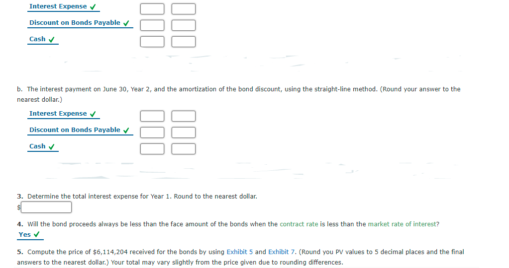 Interest Expense v
Discount on Bonds Payable
Çash v
b. The interest payment on June 30, Year 2, and the amortization of the bond discount, using the straight-line method. (Round your answer to the
nearest dollar.)
Interest Expense v
Discount on Bonds Payable v
Cash v
3. Determine the total interest expense for Year 1. Round to the nearest dollar.
4. Will the bond proceeds always be less than the face amount of the bonds when the contract rate is less than the market rate of interest?
Yes v
5. Compute the price of $6,114,204 received for the bonds by using Exhibit 5 and Exhibit 7. (Round you PV values to 5 decimal places and the final
answers to the nearest dollar.) Your total may vary slightly from the price given due to rounding differences.
00
