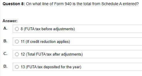 Question 8: On what line of Form 940 is the total from Schedule A entered?
Answer:
А.
8 (FUTA tax before adjustments)
В.
11 (If credit reduction applies)
С.
12 (Total FUTA tax after adjustments)
D.
O 13 (FUTA tax deposited for the year)
