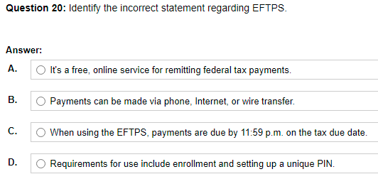 Question 20: Identify the incorrect statement regarding EFTPS.
Answer:
А.
O It's a free, online service for remitting federal tax payments.
В.
O Payments can be made via phone, Internet, or wire transfer.
С.
When using the EFTPS, payments are due by 11:59 p.m. on the tax due date.
D.
O Requirements for use include enrollment and setting up a unique PIN.
