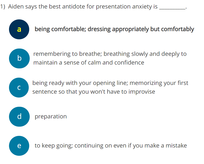 1) Aiden says the best antidote for presentation anxiety is
a
b
с
d
e
being comfortable; dressing appropriately but comfortably
remembering to breathe; breathing slowly and deeply to
maintain a sense of calm and confidence
being ready with your opening line; memorizing your first
sentence so that you won't have to improvise
preparation
to keep going; continuing on even if you make a mistake