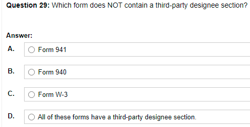 Question 29: Which form does NOT contain a third-party designee section?
Answer:
А.
Form 941
В.
O Form 940
C.
Form W-3
D.
O All of these forms have a third-party designee section.
