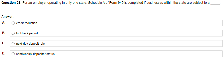 Question 28: For an employer operating in only one state, Schedule A of Form 940 is completed if businesses within the state are subject to a
Answer:
A.
O credit reduction
В.
O lookback period
C.
O next-day deposit rule
D.
semiweekly depositor status
