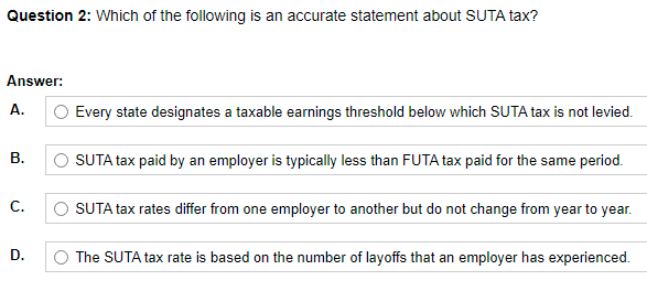 Question 2: Which of the following is an accurate statement about SUTA tax?
Answer:
A.
O Every state designates a taxable earnings threshold below which SUTA tax is not levied.
O SUTA tax paid by an employer is typically less than FUTA tax paid for the same period.
В.
C.
SUTA tax rates differ from one employer to another but do not change from year to year.
D.
The SUTA tax rate is based on the number of layoffs that an employer has experienced.
