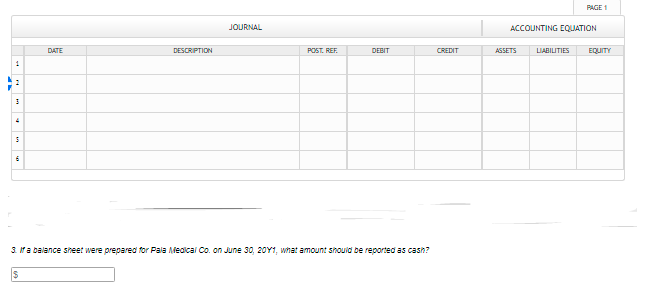 PAGE 1
JOURNAL
ACCOUNTING EQUATION
DATE
DESCRIPTION
POST. REF.
DEBIT
CREDIT
AGSETS
LIABILITIES
EQUITY
1
3. ra balance sheet were prepared for Pala iealcal Co. on June 30, 20Y1, what amount shouid be reportedas cash?
