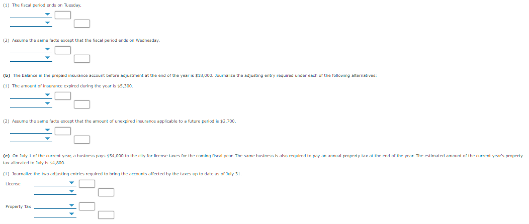 (1) The fiscal period ends on Tuesday.
(2) Assume the same facts except that the fiscal period ends on Wednesday.
(b) The balance in the prepaid insurance account before adjustment at the end of the year is $18,000. Journalize the adjusting entry required under each of the following alternatives:
(1) The amount of insurance expired during the year is $5,300.
(2) Assume the same facts except that the amount of unexpired insurance applicable to a future period is $2,700.
(c) On July 1 of the current year, a business pays $54,000 to the city for license taxes for the coming fiscal year. The same business is also required to pay an annual property tax at the end of the year. The estimated amount of the current year's property
tax allocated to July is $4.800.
(1) Journalize the two adjusting entries required to bring the accounts affected by the taxes up to date as of July 31.
License
Property Tax

