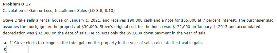 Problem 8-17
Calculation of Gain or Loss, Installment Sales (LO 8.8, 8.10)
Steve Drake sells a rental house on January 1, 2021, and receives $90,000 cash and a note for $55,000 at 7 percent interest. The purchaser also
assumes the mortgage on the property of $30,000. Steve's original cost for the house was $172,000 on January 1, 2013 and accumulated
depreciation was $32,000 on the date of sale. He collects only the $90,000 down payment in the year of sale.
a. If Steve elects to recognize the total gain on the property in the year of sale, calculate the taxable gain.
