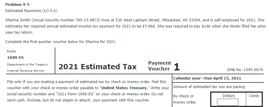 Problem 9-5
Estimated Payments (LO 9.2)
Sherina Smith (Social Security number 785-23-9873) lives at 536 West Lapham Street, Milwaukee, WI 53204, and is self-employed for 2021. She
estimates her required annual estimated income tax payment for 2021 to be $7,968. She was required to pay $166 when she timely filed her prior
year tax return.
Complete the first quarter voucher below for Sherina for 2021.
Form
1040-ES
Payment
Voucher 1
Department of the Treasury
2021 Estimated Tax
Internal Revenue Service
OMB No. 1545-0074
Calendar year-Due April 15, 2021
File only if you are making a payment of estimated tax by check or money order. Mail this
voucher with your check or money order payable to "United States Treasury." Write your Amount of estimated tax you are paying
social security number and "2021 Form 1040-ES" on your check or money order. Do not
by check or
Dollars
Cents
send cash. Enclose, but do not staple or attach, your payment with this voucher.
money order.
