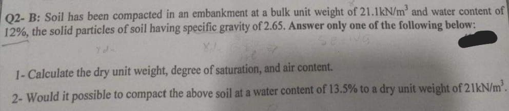Q2- B: Soil has been compacted in an embankment at a bulk unit weight of 21.1kN/m³ and water content of
12%, the solid particles of soil having specific gravity of 2.65. Answer only one of the following below:
1- Calculate the dry unit weight, degree of saturation, and air content.
2- Would it possible to compact the above soil at a water content of 13.5% to a dry unit weight of 21kN/m³.