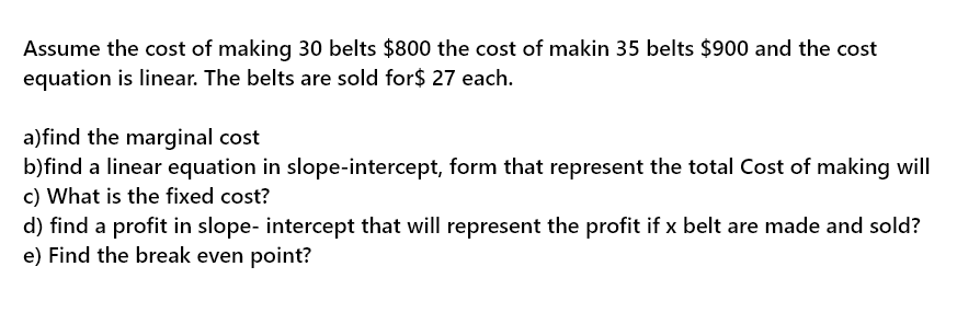 Assume the cost of making 30 belts $800 the cost of makin 35 belts $900 and the cost
equation is linear. The belts are sold for$ 27 each.
a)find the marginal cost
b)find a linear equation in slope-intercept, form that represent the total Cost of making will
c) What is the fixed cost?
d) find a profit in slope- intercept that will represent the profit if x belt are made and sold?
e) Find the break even point?