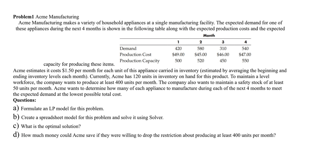 Problem1 Acme Manufacturing
Acme Manufacturing makes a variety of household appliances at a single manufacturing facility. The expected demand for one of
these appliances during the next 4 months is shown in the following table along with the expected production costs and the expected
Month
Demand
Production Cost
Production Capacity
1
420
$49.00
500
a) Formulate an LP model for this problem.
b) Create a spreadsheet model for this problem and solve it using Solver.
2
580
$45.00
520
3
310
$46.00
450
4
540
$47.00
550
capacity for producing these items.
Acme estimates it costs $1.50 per month for each unit of this appliance carried in inventory (estimated by averaging the beginning and
ending inventory levels each month). Currently, Acme has 120 units in inventory on hand for this product. To maintain a level
workforce, the company wants to produce at least 400 units per month. The company also wants to maintain a safety stock of at least
50 units per month. Acme wants to determine how many of each appliance to manufacture during each of the next 4 months to meet
the expected demand at the lowest possible total cost.
Questions:
c) What is the optimal solution?
d) How much money could Acme save if they were willing to drop the restriction about producing at least 400 units
per month?