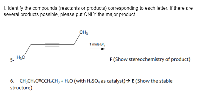 I. Identify the compounds (reactants or products) corresponding to each letter. If there are
several products possible, please put ONLY the major product.
CH3
1 mole Br,
5. Hc
F (Show stereochemistry of product)
6. CH;CH:C=CCH2CH3 + H;O (with H;S0, as catalyst)→ E (Show the stable
structure)

