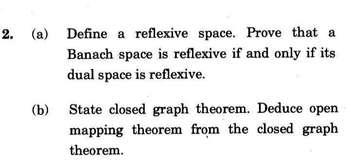 (a)
Define a reflexive space. Prove that a
Banach space is reflexive if and only if its
dual space is reflexive.
(b)
State closed graph theorem. Deduce open
mapping theorem from the closed graph
theorem.
2.
