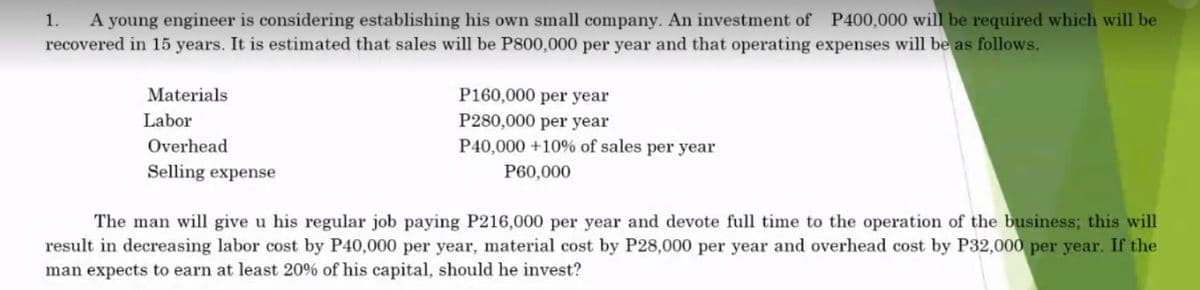 1. A young engineer is considering establishing his own small company. An investment of P400,000 will be required which will be
recovered in 15 years. It is estimated that sales will be P800,000 per year and that operating expenses will be as follows.
Materials
Labor
Overhead
Selling expense
P160,000 per year
P280,000 per year
P40,000 +10% of sales per year
P60,000
The man will give u his regular job paying P216,000 per year and devote full time to the operation of the business; this will
result in decreasing labor cost by P40,000 per year, material cost by P28,000 per year and overhead cost by P32,000 per year. If the
man expects to earn at least 20% of his capital, should he invest?