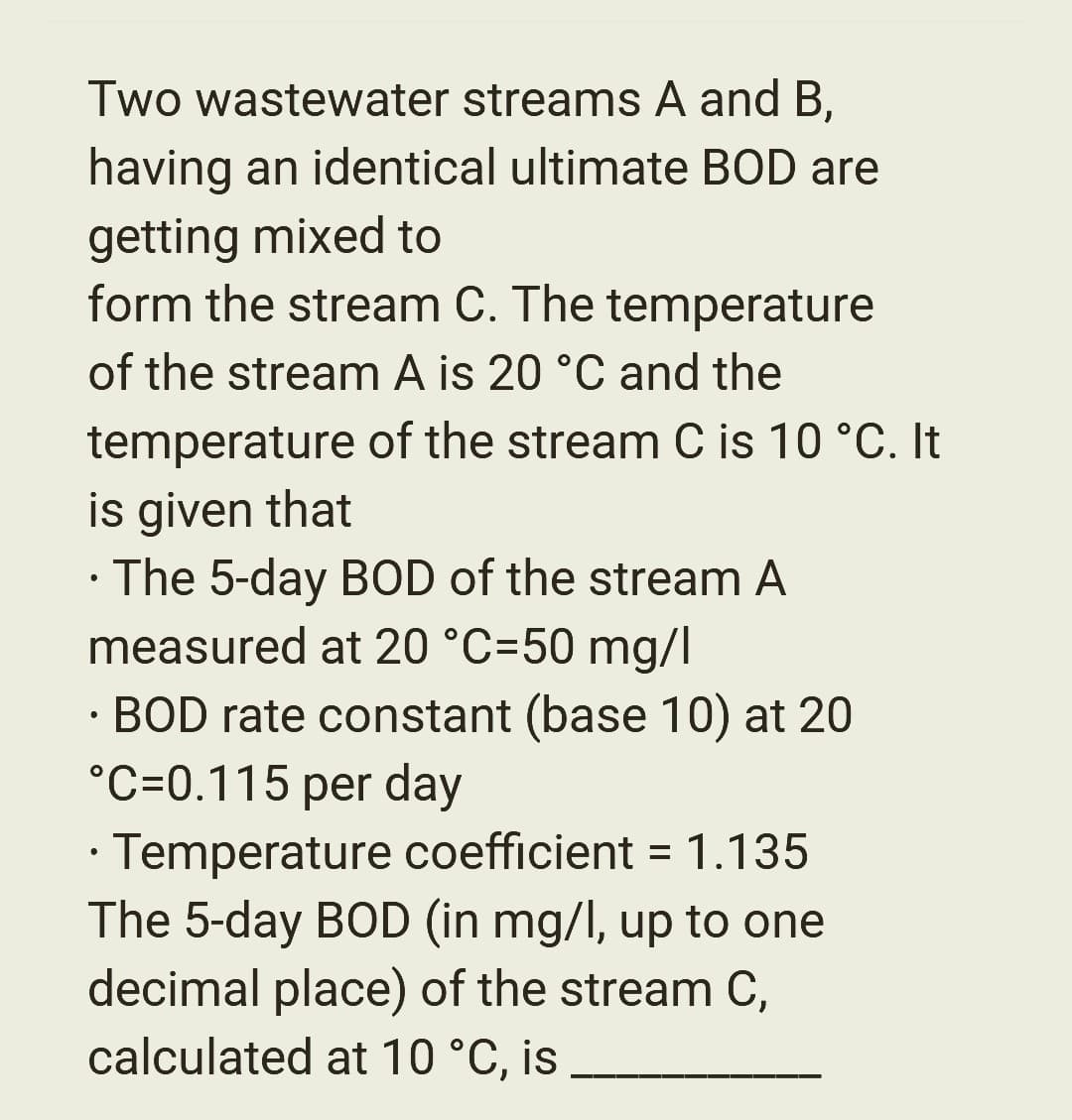 Two wastewater streams A and B,
having an identical ultimate BOD are
getting mixed to
form the stream C. The temperature
of the stream A is 20 °C and the
temperature of the stream C is 10 °C. It
is given that
• The 5-day BOD of the stream A
measured at 20 °C=50 mg/l
• BOD rate constant (base 10) at 20
°C-0.115 per day
Temperature coefficient = 1.135
The 5-day BOD (in mg/l, up to one
decimal place) of the stream C,
calculated at 10 °C, is
●