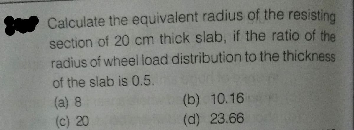Calculate the equivalent radius of the resisting
section of 20 cm thick slab, if the ratio of the
radius of wheel load distribution to the thickness
of the slab is 0.5.
(a) 8
(c) 20
(b) 10.16
(d) 23.66
