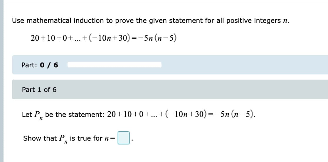 Use mathematical induction to prove the given statement for all positive integers n.
20+10+0+...+(-10n+30)=-5n (n-5)
Part: 0 / 6
Part 1 of 6
Let P, be the statement: 20+10+0+...+(-10n+30)=-5n (n- 5).
Show that P, is true for n=
n
