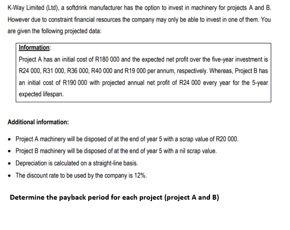 K-Way Limited (Ltd), a softdrink manufacturer has the option to invest in machinery for projects A and B.
However due to constraint financial resources the company may only be able to invest in one of them. You
are given the following projected data:
Information:
Project A has an initial cost of R180 000 and the expected net profit over the five-year investment is
R24 000, R31 000, R36 000, R40 000 and R19 000 per annum, respectively. Whereas, Project B has
an initial cost of R190 000 with projected annual net profit of R24 000 every year for the 5-year
expected lifespan.
Additional information:
• Project A machinery will be disposed of at the end of year 5 with a scrap value of R20 000.
• Project B machinery will be disposed of at the end of year 5 with a nil scrap value.
• Depreciation is calculated on a straight-line basis.
• The discount rate to be used by the company is 12%.
Determine the payback period for each project (project A and B)