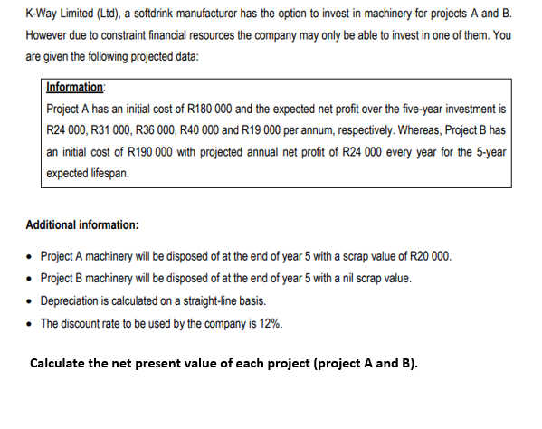 K-Way Limited (Ltd), a softdrink manufacturer has the option to invest in machinery for projects A and B.
However due to constraint financial resources the company may only be able to invest in one of them. You
are given the following projected data:
Information:
Project A has an initial cost of R180 000 and the expected net profit over the five-year investment is
R24 000, R31 000, R36 000, R40 000 and R19 000 per annum, respectively. Whereas, Project B has
an initial cost of R190 000 with projected annual net profit of R24 000 every year for the 5-year
expected lifespan.
Additional information:
• Project A machinery will be disposed of at the end of year 5 with a scrap value of R20 000.
• Project B machinery will be disposed of at the end of year 5 with a nil scrap value.
• Depreciation is calculated on a straight-line basis.
• The discount rate to be used by the company is 12%.
Calculate the net present value of each project (project A and B).