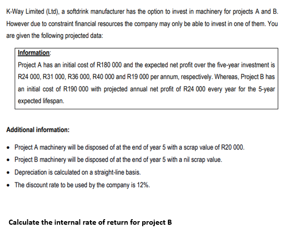K-Way Limited (Ltd), a softdrink manufacturer has the option to invest in machinery for projects A and B.
However due to constraint financial resources the company may only be able to invest in one of them. You
are given the following projected data:
Information:
Project A has an initial cost of R180 000 and the expected net profit over the five-year investment is
R24 000, R31 000, R36 000, R40 000 and R19 000 per annum, respectively. Whereas, Project B has
an initial cost of R190 000 with projected annual net profit of R24 000 every year for the 5-year
expected lifespan.
Additional information:
• Project A machinery will be disposed of at the end of year 5 with a scrap value of R20 000.
• Project B machinery will be disposed of at the end of year 5 with a nil scrap value.
• Depreciation is calculated on a straight-line basis.
• The discount rate to be used by the company is 12%.
Calculate the internal rate of return for project B