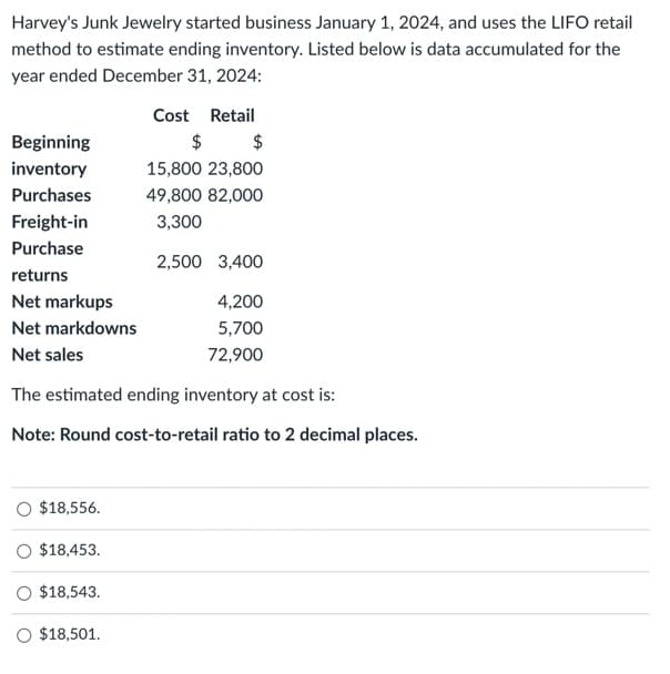 Harvey's Junk Jewelry started business January 1, 2024, and uses the LIFO retail
method to estimate ending inventory. Listed below is data accumulated for the
year ended December 31, 2024:
Beginning
inventory
Purchases
Freight-in
Purchase
returns
Net markups
Net markdowns
Net sales
The estimated ending inventory at cost is:
Note: Round cost-to-retail ratio to 2 decimal places.
$18,556.
O $18,453.
$18,543.
Cost Retail
$
$
15,800 23,800
49,800 82,000
3,300
2,500 3,400
4,200
5,700
72,900
O $18,501.