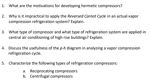 1. What are the motivations for developing hermetic compressors?
2. Why is it impractical to apply the Reversed Carnot Cycle in an actual vapor
compression refrigeration system? Explain.
3. What type of compressor and what type of refrigeration system are applied in
central air conditioning of high rise buildings? Explain.
4. Discuss the usefulness of the p-h diagram in analyzing a vapor compression
refrigeration cycle.
5. Characterize the following types of refrigeration compressors:
a. Reciprocating compressors
b. Centrifugal compressors